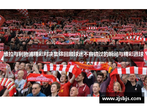 维拉与利物浦精彩对决集锦回顾球迷不容错过的瞬间与精彩进球